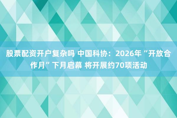 股票配资开户复杂吗 中国科协：2026年“开放合作月”下月启幕 将开展约70项活动
