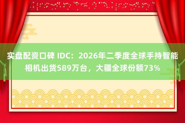 实盘配资口碑 IDC：2026年二季度全球手持智能相机出货589万台，大疆全球份额73%