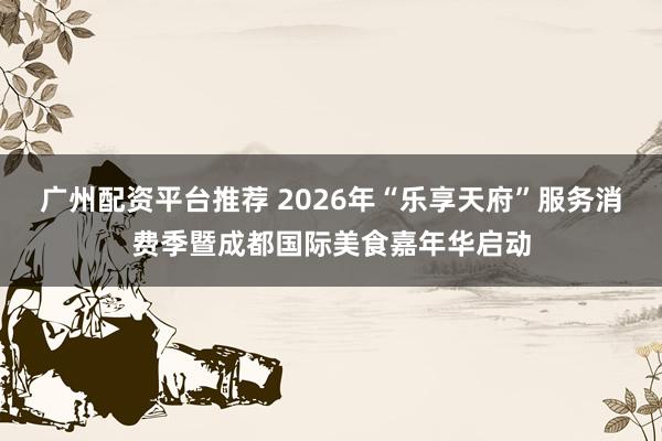 广州配资平台推荐 2026年“乐享天府”服务消费季暨成都国际美食嘉年华启动