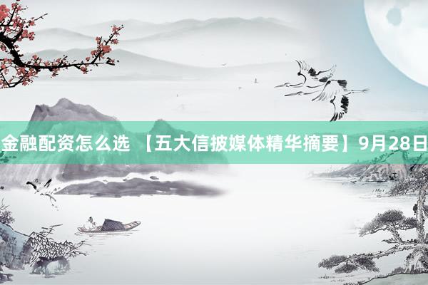 金融配资怎么选 【五大信披媒体精华摘要】9月28日