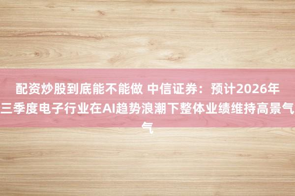 配资炒股到底能不能做 中信证券：预计2026年三季度电子行业在AI趋势浪潮下整体业绩维持高景气