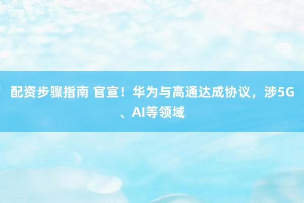 配资步骤指南 官宣！华为与高通达成协议，涉5G、AI等领域