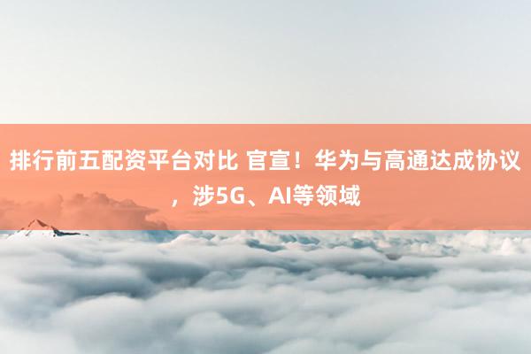 排行前五配资平台对比 官宣！华为与高通达成协议，涉5G、AI等领域