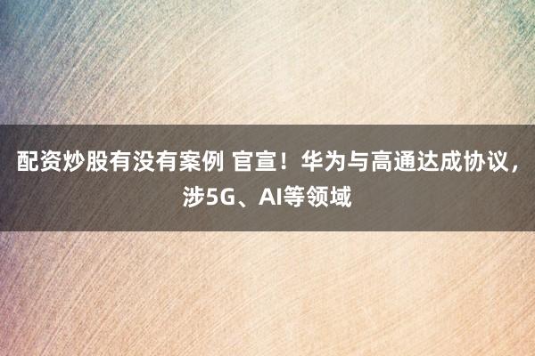 配资炒股有没有案例 官宣！华为与高通达成协议，涉5G、AI等领域