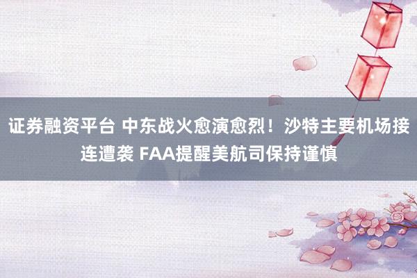证券融资平台 中东战火愈演愈烈！沙特主要机场接连遭袭 FAA提醒美航司保持谨慎