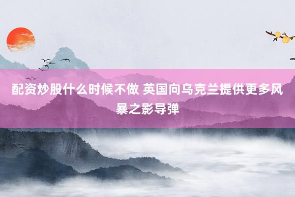 配资炒股什么时候不做 英国向乌克兰提供更多风暴之影导弹