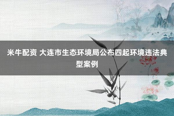 米牛配资 大连市生态环境局公布四起环境违法典型案例