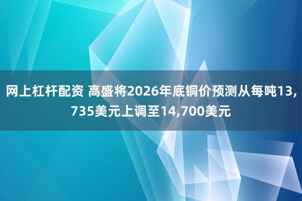 网上杠杆配资 高盛将2026年底铜价预测从每吨13,735美元上调至14,700美元