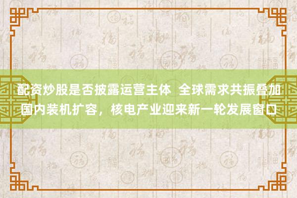 配资炒股是否披露运营主体  全球需求共振叠加国内装机扩容，核电产业迎来新一轮发展窗口