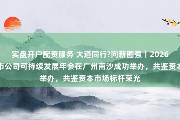 实盘开户配资服务 大道同行?向新图强|2026新财富杂志上市公司可持续发展年会在广州南沙成功举办,共鉴资本市场标杆荣光