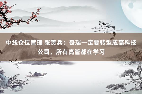 中线仓位管理 张贵兵:奇瑞一定要转型成高科技公司,所有高管都在学习