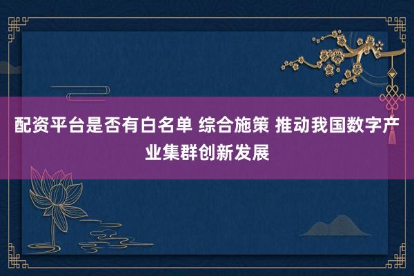 配资平台是否有白名单 综合施策 推动我国数字产业集群创新发展