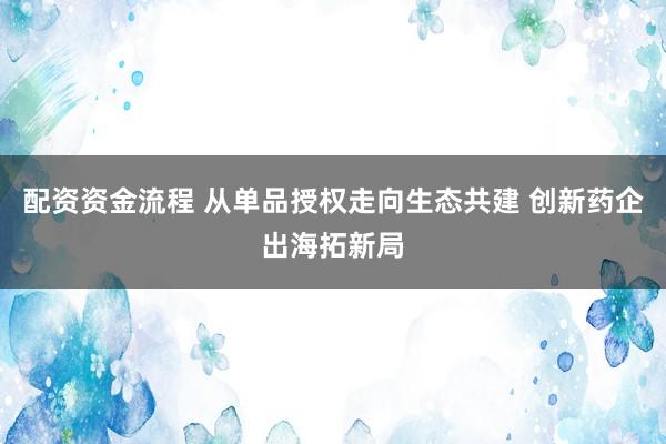 配资资金流程 从单品授权走向生态共建 创新药企出海拓新局