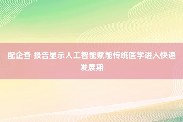 配企查 报告显示人工智能赋能传统医学进入快速发展期