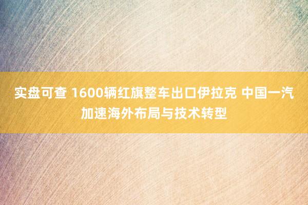 实盘可查 1600辆红旗整车出口伊拉克 中国一汽加速海外布局与技术转型