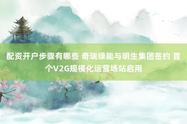 配资开户步骤有哪些 奇瑞绿能与明生集团签约 首个V2G规模化运营场站启用