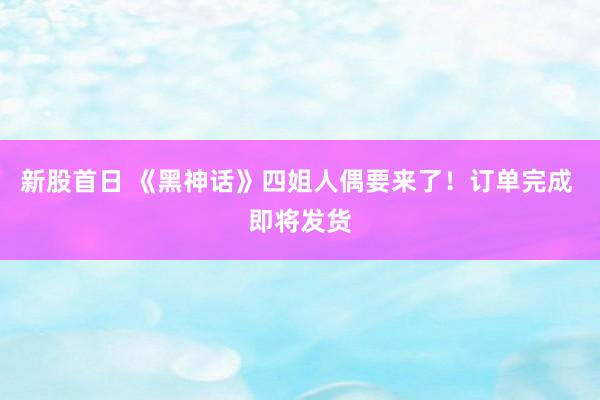 新股首日 《黑神话》四姐人偶要来了！订单完成 即将发货