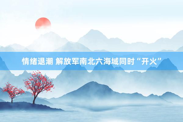 情绪退潮 解放军南北六海域同时“开火”