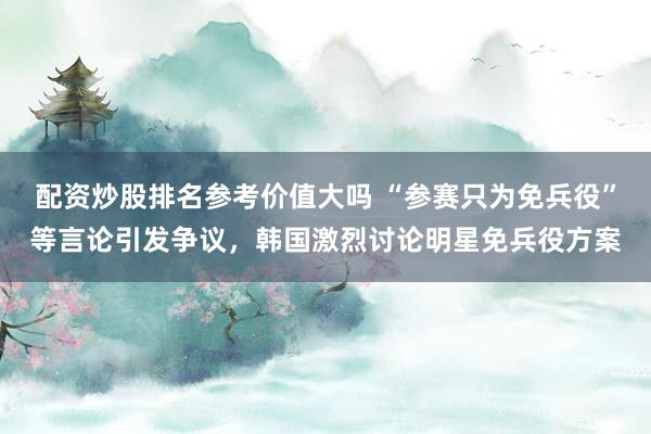 配资炒股排名参考价值大吗 “参赛只为免兵役”等言论引发争议,韩国激烈讨论明星免兵役方案