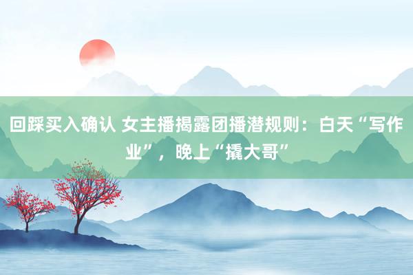 回踩买入确认 女主播揭露团播潜规则：白天“写作业”，晚上“撬大哥”