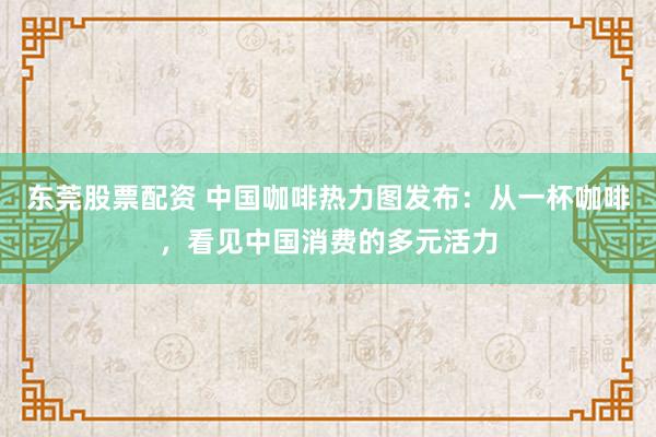 东莞股票配资 中国咖啡热力图发布：从一杯咖啡，看见中国消费的多元活力