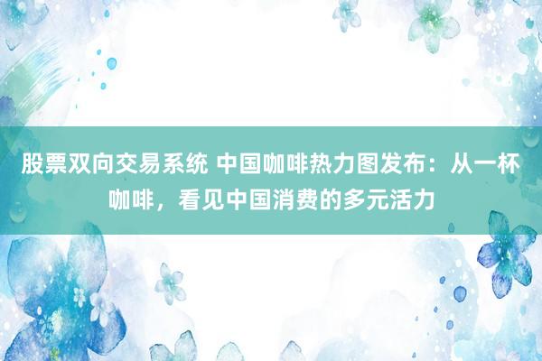 股票双向交易系统 中国咖啡热力图发布：从一杯咖啡，看见中国消费的多元活力