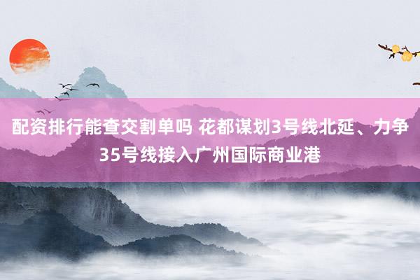 配资排行能查交割单吗 花都谋划3号线北延、力争35号线接入广州国际商业港