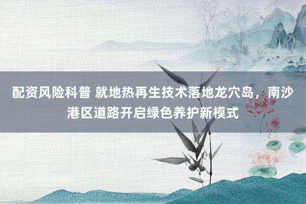 配资风险科普 就地热再生技术落地龙穴岛，南沙港区道路开启绿色养护新模式