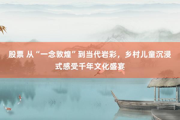 股票 从“一念敦煌”到当代岩彩，乡村儿童沉浸式感受千年文化盛宴